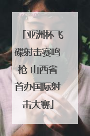 亚洲杯飞碟射击赛鸣枪 山西省首办国际射击大赛